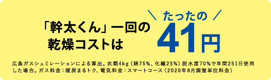 「幹太くん」一回の乾燥コストはたったの41円　広島ガスシュミレーションによる算出。衣類4kg（綿75%、化繊25%）脱水度70%で年間251日使用した場合。ガス料金：暖房まるトク、電気料金：スマートコース〈2020年8月調整単位料金〉