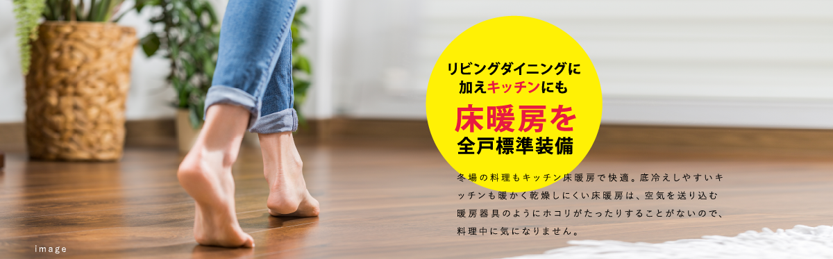 リビングダイニングに加えキッチンにも床暖房を全戸標準装備　冬場の料理もキッチン床暖房で快適。底冷えしやすいキッチンも暖かく乾燥しにくい床暖房は、空気を送り込む暖房器具のようにホコリがたったりすることがないので、料理中に気になりません。