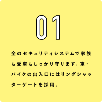 01 全のセキュリティシステムで家族も愛車もしっかり守ります。車・バイクの出入口にはリングシャッターゲートを採用。