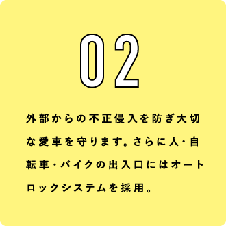 02 外部からの不正侵入を防ぎ大切な愛車を守ります。さらに人・自転車・バイクの出入口にはオートロックシステムを採用。