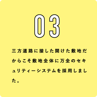 03 三方道路に接した開けた敷地だからこそ敷地全体に万全のセキュリティーシステムを採用しました。