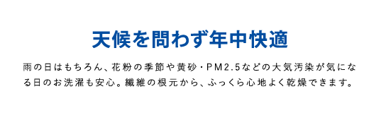 天候を問わず年中快適雨の日はもちろん、花粉の季節や黄砂・PM2.5などの大気汚染が気になる日のお洗濯も安心。繊維の根元から、ふっくら心地よく乾燥できます。